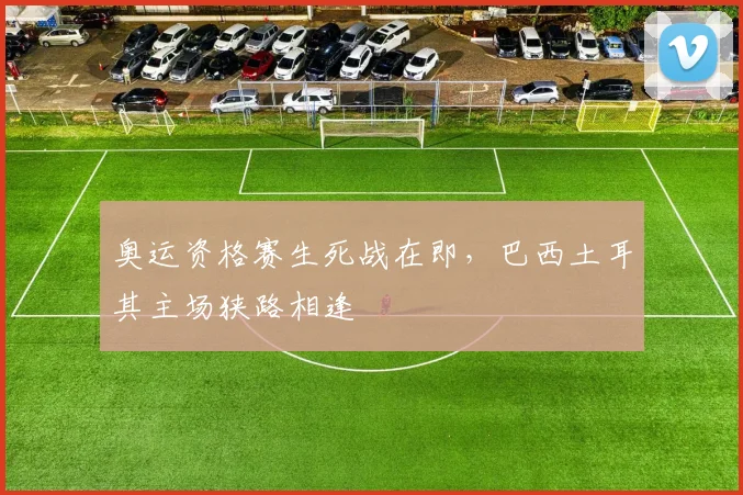 奥运资格赛生死战在即，巴西土耳其主场狭路相逢