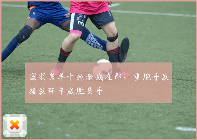 国羽男单十轮激战在即，重炮手发接发环节成胜负手