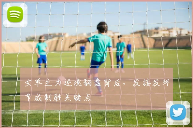 女单主力逆境翻盘背后，发接发环节成制胜关键点