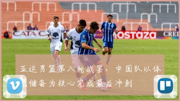 亚运男篮第八轮战罢，中国队以体能储备为核心完成最后冲刺