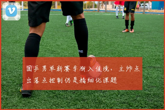 国乒男单新赛季渐入佳境，主帅点出落点控制仍是精细化课题