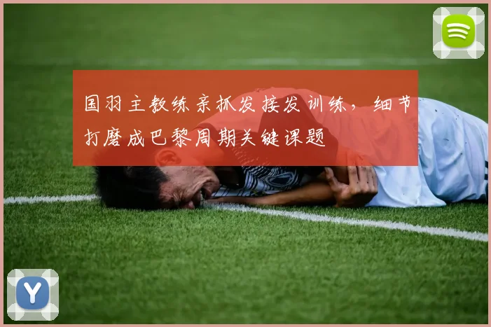 国羽主教练亲抓发接发训练，细节打磨成巴黎周期关键课题