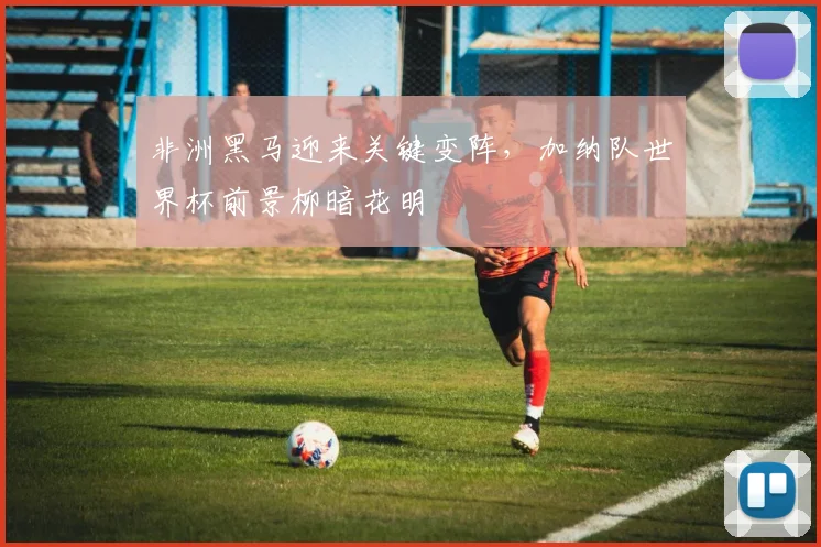 非洲黑马迎来关键变阵,加纳队世界杯前景柳暗花明