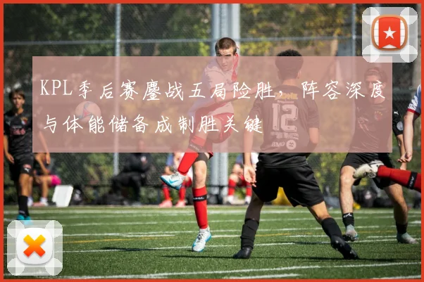 KPL季后赛鏖战五局险胜,阵容深度与体能储备成制胜关键